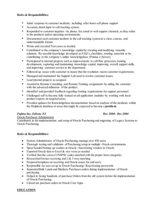 Roles & Responsibilities:
• Initial response to customer incidents, including after hours cell phone support.
• Accurate,detail input to call tracking system.
• Responded to customer inquiries via phone, fax email or web support channels, as they relate
to the products and/or operating environments.
• Documented each customer incident in the call tracking system in a clear,concise, and
understandable format.
• Wrote and executed Test cases as needed.
• Contributed to the company’s knowledge capital by creating and modifying reusable
solutions. Re-useable knowledge developed as FAQ’s,checklists, training materials or by
contributing to the company’s online knowledgebase (Primus e-Server).
• Participated in internal projects such as improvements to call flow processes,training
development, capturing and maintaining knowledge capital, improving overall support skills,
and improving customer service in the department.
• Followed-up issues with customer to insure that the resolution meets customer requirements.
• Managed and maintained the Support Lab used to resolve customer issues.
• Lead internal projects as assigned.
• Assisted in Remote Consulting and Remote Training assignments by aiding the customer
with the advanced utilization of the product.
• Identified and provided feedback regarding training requirements for support personnel.
• Challenged self to become fully trained on all application modules by working with local
product experts on targeted areas.
• Provided updates for Knowledgebase documentation based on analysis of the incidents within
the Helpdesk database or areas that might be expected to become a problem.
Fujitsu Inc, Edison, NJ Dec 2000 - Dec 2004
Oracle Purchaser Administrator
Contributed in the implementation and setup of Oracle Purchasing and migrating of Legacy Systems to
Oracle Purchasing.
Roles & Responsibilities:
 System Administrator of Oracle Purchasing, manage over 450 users
 Thorough testing and validation of Purchasing setup in multiple Oracle environments
 Spear headed Setting up vendors in Oracle / Inactivating vendors in Oracle.
 Exported Oracle data to Excel & vice versa as needed.
 Verified that the correct UNSPSC codes matched with the proper Item categories.
 Researched Invoice receiving and 2 & 3 way matching.
 Prepared templates on receiving and Oracle issues for end users.
 Responsible for user set up in Oracle Purchasing / Reactivating passwords
 Separated Bulk Loads and Blankets Purchases orders during implementation of Oracle
purchasing
 Helped in faxing hundreds of purchase Orders from the old system before the implementation
of Oracle Purchasing.
 Closed out purchase orders in Oracle Core Apps.
EDUCATION
 