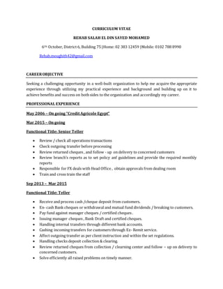 CURRICULUM VITAE
REHAB SALAH EL DIN SAYED MOHAMED
6TH October, District 6, Building 75 |Home: 02 383 12459 |Mobile: 0102 788 8990
Rehab.moughith42@gmail.com
CAREEROBJECTIVE
Seeking a challenging opportunity in a well-built organization to help me acquire the appropriate
experience through utilizing my practical experience and background and building up on it to
achieve benefits and success on both sides to the organization and accordingly my career.
PROFESSIONAL EXPERIENCE
May 2006 – On going “Credit Agricole Egypt”
Mar 2015 – On going
Functional Title: Senior Teller
 Review / check all operations transactions
 Check outgoing transfer before processing
 Review returned cheques , and follow - up on delivery to concerned customers
 Review branch’s reports as to set policy anf guidelines and provide the required monthly
reports
 Responsible for FX deals with Head Office , obtain approvals from dealing room
 Train and cross train the staff
Sep 2013 – Mar 2015
Functional Title: Teller
 Receive and process cash /cheque deposit from customers.
 En- cash Bank cheques or withdrawal and mutual fund dividends / breaking to customers.
 Pay fund against manager cheques / certified cheques .
 Issuing manager cheques , Bank Draft and certified cheques.
 Handling internal transfers through different bank accounts.
 Cashing incoming transfers for customers through Ez- Remit service.
 Affect outgoing transfer as per client instruction and within the set regulations.
 Handling checks deposit collection & clearing.
 Review returned cheques from collection / clearning center and follow – up on delivery to
concerned customers.
 Solve efficiently all raised problems on timely manner.
 