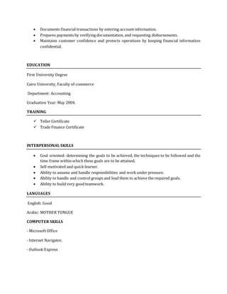  Documents financial transactions by entering account information.
 Prepares payments by verifying documentation, and requesting disbursements.
 Maintains customer confidence and protects operations by keeping financial information
confidential.
EDUCATION
First University Degree
Cairo University, Faculty of commerce
Department: Accounting
Graduation Year: May 2004.
TRAINING
 Teller Certificate
 Trade Finance Certificate
INTERPERSONAL SKILLS
 Goal oriented: determining the goals to be achieved, the techniques to be followed and the
time frame within which these goals are to be attained.
 Self-motivated and quick learner.
 Ability to assume and handle responsibilities and work under pressure.
 Ability to handle and control groups and lead them to achieve the required goals.
 Ability to build very good teamwork.
LANGUAGES
English: Good
Arabic: MOTHER TONGUE
COMPUTER SKILLS
- Microsoft Office
- Internet Navigator.
- Outlook Express
 