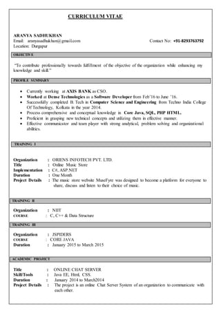 CURRICULUM VITAE
ARANYA SADHUKHAN
Email: aranyasadhukhan@gmail.com Contact No: +91-8293763792
Location: Durgapur
OBJECTIVE
“To contribute professionally towards fulfillment of the objective of the organization while enhancing my
knowledge and skill.”
PROFILE SUMMARY
 Currently working at AXIS BANK as CSO.
 Worked at Dense Technologies as a Software Developer from Feb’16 to June ’16.
 Successfully completed B. Tech in Computer Science and Engineering from Techno India College
Of Technology, Kolkata in the year 2014.
 Process comprehensive and conceptual knowledge in Core Java, SQL, PHP HTML.
 Proficient in grasping new technical concepts and utilizing them in effective manner.
 Effective communicator and team player with strong analytical, problem solving and organizational
abilities.
TRAINING I
Organization : ORIENS INFOTECH PVT. LTD.
Title : Online Music Store
Implementation : C#, ASP.NET
Duration : One Month
Project Details : The music store website MuseFyre was designed to become a platform for everyone to
share, discuss and listen to their choice of music.
TRAINING II
Organization : NIIT
COURSE : C, C++ & Data Structure
TRAINING III
Organization : JSPIDERS
COURSE : CORE JAVA
Duration : January 2015 to March 2015
ACADEMIC PROJECT
Title : ONLINE CHAT SERVER
Skill/Tools : Java EE, Html, CSS.
Duration : January 2014 to March2014
Project Details : The project is an online Chat Server System of an organization to communicate with
each other.
 