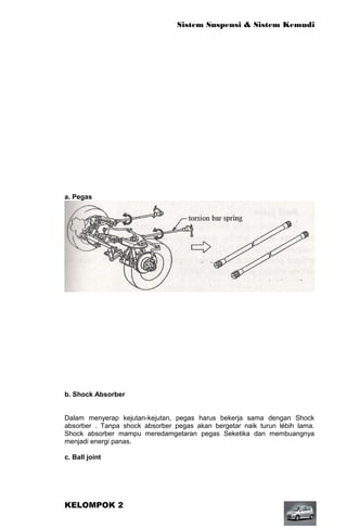 Sistem Suspensi & Sistem Kemudi




a. Pegas

Pegas berfungsi menyerap kejutan dari jalan dan getaran roda-roda agar tidak
diteruskan ke bodi secara langsung, juga untuk mencegah daya cengkeram ban
terhadap permukaan jalan.beberapa tipe pegas




b. Shock Absorber


Dalam menyerap kejutan-kejutan, pegas harus bekerja sama dengan Shock
absorber . Tanpa shock absorber pegas akan bergetar naik turun lébih lama.
Shock absorber mampu meredamgetaran pegas Seketika dan membuangnya
menjadi energi panas.

c. Ball joint




KELOMPOK 2
 