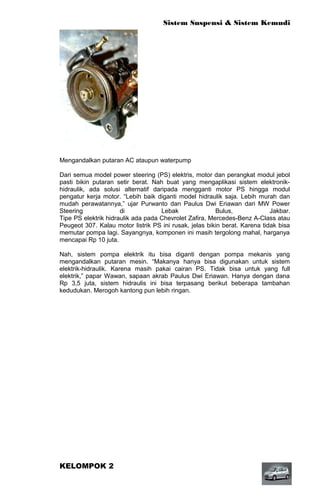 Sistem Suspensi & Sistem Kemudi




Mengandalkan putaran AC ataupun waterpump

Dari semua model power steering (PS) elektris, motor dan perangkat modul jebol
pasti bikin putaran setir berat. Nah buat yang mengaplikasi sistem elektronik-
hidraulik, ada solusi alternatif daripada mengganti motor PS hingga modul
pengatur kerja motor. “Lebih baik diganti model hidraulik saja. Lebih murah dan
mudah perawatannya,” ujar Purwanto dan Paulus Dwi Eriawan dari MW Power
Steering              di            Lebak               Bulus,              Jakbar.
Tipe PS elektrik hidraulik ada pada Chevrolet Zafira, Mercedes-Benz A-Class atau
Peugeot 307. Kalau motor listrik PS ini rusak, jelas bikin berat. Karena tidak bisa
memutar pompa lagi. Sayangnya, komponen ini masih tergolong mahal, harganya
mencapai Rp 10 juta.

Nah, sistem pompa elektrik itu bisa diganti dengan pompa mekanis yang
mengandalkan putaran mesin. “Makanya hanya bisa digunakan untuk sistem
elektrik-hidraulik. Karena masih pakai cairan PS. Tidak bisa untuk yang full
elektrik,” papar Wawan, sapaan akrab Paulus Dwi Eriawan. Hanya dengan dana
Rp 3,5 juta, sistem hidraulis ini bisa terpasang berikut beberapa tambahan
kedudukan. Merogoh kantong pun lebih ringan.




KELOMPOK 2
 