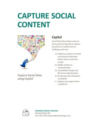 CAPTURE SOCIAL
CONTENT
Capture Social Data
using CapSol
CapSol
Social Data Information comes in
short spurts, being able to capture
key phrases is and has been a
challenge until now.
1.) CapSol can capture real time
social data to determine
what it means and track
results
2.) Ability to listen to
communication
3.) Consolidates People and
Words to make decisions
4.) Producing a New Standard
of analytics
5.) Support any output device
or platform
CHEROKEE GROUP SERVICES
Overland Park, KS
913-787-2951 | fmurry@cherokeegs.com |
 