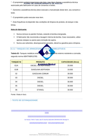 PLANO DE GERENCIAMENTO DE RISCOS
1
- O proprietário poderá inspecionar este item, mas deve chamar a assistência técnica
autorizada pelo fabricante em caso de consertos e testes.
2
- Somente a assistência técnica deve executar a manutenção deste item, seu conserto e
teste.
3
- O proprietário pode executar esse item.
4
- Esta frequência irá depender das condições de limpeza do produto, do tanque e das
linhas.
Nota do fabricante:
 Nunca remova os painéis frontais, estando à bomba energizada.
 O fabricante não recomenda a lavagem interna da bomba. Caso necessário, utilize
apenas estopas ou panos para remoção da sujeira.
 Nunca use solventes, desengraxantes pesados, álcool ou gasolina para a limpeza.
3.2.2 TANQUES DE ARMAZENAMENTO DE COMBUSTÍVEIS
Tabela 03 -Tanques metálicos enterrados com revestimento externo resistente a corrosão,
segundo norma ABNT/NBR13785.
TANQUE N PRODUTO CAPACIDADE (litros)
01/A DIESEL S10 ADITIVADO 20.000
01/B GASOLINA ADITIVADA 10.000
02 GASOLINA COMUM 30.000
03 DIESEL 30.000
04 DIESEL 30.000
05 DIESEL 30.000
06 ETANOL 30.000
Fonte: Visita in loco.
- TESTE DE ESTANQUEIDADE



Av. Paraná, nº504, 4º andar, sala 47, fone/fax 3226.3349, CEP 87013-070, Maringá, Pr.
sanear@sanearengenharia.eng.br – www.sanearengenharia.eng.br
Document shared on www.docsity.com
Downloaded by: vinicius-artur-dambroso-2 (vinicius_juba@hotmail.com)
 