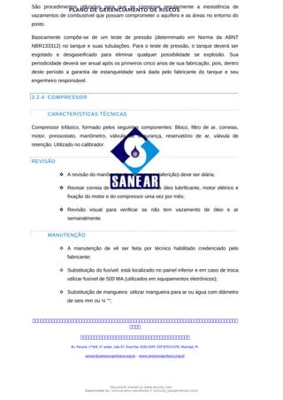 PLANO DE GERENCIAMENTO DE RISCOS
São procedimentos utilizados para que se comprove regularmente a inexistência de
vazamentos de combustível que possam comprometer o aquífero e as áreas no entorno do
posto.
Basicamente compõe-se de um teste de pressão (determinado em Norma da ABNT
NBR133312) no tanque e suas tubulações. Para o teste de pressão, o tanque deverá ser
esgotado e desgaseificado para eliminar qualquer possibilidade se explosão. Sua
periodicidade deverá ser anual após os primeiros cinco anos de sua fabricação, pois, dentro
deste período a garantia de estanqueidade será dada pelo fabricante do tanque e seu
engenheiro responsável.
3.2.4 COMPRESSOR
CARACTERÍSTICAS TÉCNICAS
Compressor trifásico, formado pelos seguintes componentes: Bloco, filtro de ar, correias,
motor, pressostato, manômetro, válvula de segurança, reservatório de ar, válvula de
retenção. Utilizado no calibrador.
REVISÃO
 A revisão do manômetro do compressor (aferição) deve ser diária;
 Revisar correia de acionamento, nível de óleo lubrificante, motor elétrico e
fixação do motor e do compressor uma vez por mês;
 Revisão visual para verificar se não tem vazamento de óleo e ar
semanalmente.
MANUTENÇÃO
 A manutenção de vê ser feita por técnico habilitado credenciado pelo
fabricante;
 Substituição do fusível: está localizado no painel inferior e em caso de troca
utilizar fusível de 500 MA (utilizados em equipamentos eletrônicos);
 Substituição de mangueira: utilizar mangueira para ar ou água com diâmetro
de seis mm ou ¼ ““;



Av. Paraná, nº504, 4º andar, sala 47, fone/fax 3226.3349, CEP 87013-070, Maringá, Pr.
sanear@sanearengenharia.eng.br – www.sanearengenharia.eng.br
Document shared on www.docsity.com
Downloaded by: vinicius-artur-dambroso-2 (vinicius_juba@hotmail.com)
 