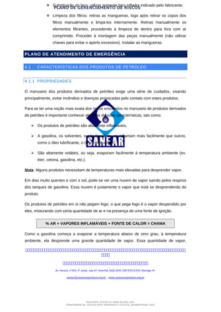PLANO DE GERENCIAMENTO DE RISCOS
 Substituição do bico: utilizar somente bico inflador indicado pelo fabricante;
 Limpeza dos filtros: retiras as mangueiras, logo após retirar os copos dos
filtros manualmente e limpá-los internamente. Retiras manualmente os
elementos filtrantes, procedendo à limpeza de dentro para fora com ar
comprimido. Proceder à montagem das peças manualmente (não utilizar
chaves para evitar o aperto excessivo). Instalar as mangueiras.
PLANO DE ATENDIMENTO DE EMERGÊNCIA
4.1 CARACTERÍSTICAS DOS PRODUTOS DE PETRÓLEO
4.1.1 PROPRIEDADES
O manuseio dos produtos derivados de petróleo exige uma série de cuidados, visando
principalmente, evitar incêndios e doenças provocadas pelo contato com estes produtos.
Para se ter uma noção mais exata dos riscos envolvidos no manuseio de produtos derivados
de petróleo é importante conhecer algumas de suas características, tais como:
 Os produtos de petróleo são altamente inflamáveis.
 A gasolina, os solventes, o gás liquefeito, se inflamam mais facilmente que outros,
como o óleo lubrificante, o óleo combustível.
 São altamente voláteis, ou seja, evaporam facilmente à temperatura ambiente (ex.
éter, cetona, gasolina, etc.).
Nota: Alguns produtos necessitam de temperaturas mais elevadas para desprender vapor.
Em dias muito quentes e com o sol, pode-se ver uma nuvem de vapor saindo pelos respiros
dos tanques de gasolina. Essa nuvem é justamente o vapor que está se desprendendo do
produto.
Os produtos de petróleo em si não pegam fogo, o que pega fogo é o vapor despendido por
eles, misturando com certa quantidade de ar e na presença de uma fonte de ignição.
% AR + VAPORES INFLAMÁVEIS + FONTE DE CALOR = CHAMA
Como a gasolina começa a evaporar a temperatura abaixo de zero grau, à temperatura
ambiente, ela desprende uma grande quantidade de vapor. Essa quantidade de vapor,



Av. Paraná, nº504, 4º andar, sala 47, fone/fax 3226.3349, CEP 87013-070, Maringá, Pr.
sanear@sanearengenharia.eng.br – www.sanearengenharia.eng.br
Document shared on www.docsity.com
Downloaded by: vinicius-artur-dambroso-2 (vinicius_juba@hotmail.com)
 