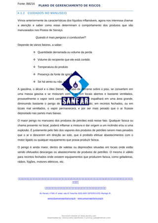 PLANO DE GERENCIAMENTO DE RISCOS
Fonte: BB216
4.1.2 CUIDADOS NO MANUSEIO
Vimos anteriormente às características dos líquidos inflamáveis, agora nos interessa chamar
a atenção e saber como estas determinam o comportamento dos produtos que são
manuseados nos Postos de Serviço.
Quando é mais perigoso o combustível?
Depende de vários fatores, a saber:
 Quantidade derramada ou volume da perda
 Volume do recipiente que ele está contido
 Temperatura do produto
 Presença de fonte de ignição
 Se há vento ou não, etc.
A gasolina, o álcool e o óleo Diesel, em caso de derrame sobre o piso, se convertem em
uma massa gasosa e se misturam com o ar. Em locais abertos e bastante ventilados,
provavelmente o vapor será carregado pelo vento e se espalhará em uma área grande,
diminuindo bastante o perigo de se inflamarem. Contudo, em recintos fechados, ou em
locais mal ventilados, o vapor permanecerá, e por ser mais pesado que o ar ficasse
depositado nas partes mais baixas.
O maior perigo no manuseio dos produtos de petróleo está nesse fato. Qualquer faísca ou
chama presente no local, poderá inflamar a mistura e dar origem a um incêndio e/ou a uma
explosão. É justamente pelo fato dos vapores dos produtos de petróleo serem mais pesados
que o ar e descerem em direção ao solo, que é proibido efetuar abastecimentos com o
motor ligado ou qualquer equipamento que possa produzir faísca.
O perigo é ainda maior, dentro de valetas ou depressões situadas em locais onde estão
sendo efetuados descargas ou abastecimento de produtos de petróleo. O mesmo é válido
para recintos fechados onde existem equipamentos que produzem faísca, como geladeiras,
rádios, fogões, motores elétricos, etc.



Av. Paraná, nº504, 4º andar, sala 47, fone/fax 3226.3349, CEP 87013-070, Maringá, Pr.
sanear@sanearengenharia.eng.br – www.sanearengenharia.eng.br
Document shared on www.docsity.com
Downloaded by: vinicius-artur-dambroso-2 (vinicius_juba@hotmail.com)
 