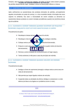 PLANO DE GERENCIAMENTO DE RISCOS
Portanto, deve-se tomar o máximo de cuidados, em todos os locais onde existem produtos
de petróleo desprendendo vapor. Qualquer chama ou faísca pode inflamar a mistura.
4.2 CONTROLE DE DERRAMES
Após verificarmos as características dos produtos derivados de petróleo, principalmente
aqueles encontrados em posto de serviço, e o risco envolvido devido à formação dos seus
vapores no ambiente, fica claro a necessidade de serem evitados os derrames ou
vazamentos desses produtos ou serem tomadas providências quando da ocorrência desse
tipo de acidente.
4.2.1 CUIDADOS A SEREM TOMADOS QUANDO OCORRER UM PEQUENO
DERRAME ENQUANTO VOCÊ ESTIVER ABASTECENDO O CARRO
Procedimento de ações:
 Recoloque a tampa da boca do tanque do veículo;
 Recoloque o bico da mangueira no suporte, desligue a bomba;
 Coloque areia ou terra seca sobre o combustível derramado;
 Empurre o carro para uma distância de três a quatro metros do local do
derramamento;
 Remova a areia ensopada de combustível para um lugar seguro;
 Tenha extintores à mão para o caso de princípios de incêndio.
4.2.2 CUIDADOS A SEREM TOMADOS QUANDO HOUVER UM GRANDE
DERRAME
Procedimento de ação:
 Desligue a fonte de suprimento (energia) e coloque areia ou terra seca em
volta do derramamento;
 Não permita que sejam ligados motores de veículos;
 Suspenda todas as atividades da oficina; desligue o compressor e a rede
elétrica (só deixa a luz ligada se o problema ocorrer à noite);



Av. Paraná, nº504, 4º andar, sala 47, fone/fax 3226.3349, CEP 87013-070, Maringá, Pr.
sanear@sanearengenharia.eng.br – www.sanearengenharia.eng.br
Document shared on www.docsity.com
Downloaded by: vinicius-artur-dambroso-2 (vinicius_juba@hotmail.com)
 