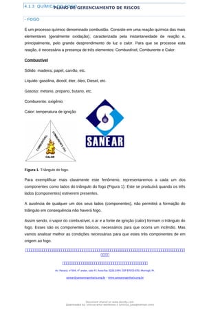 PLANO DE GERENCIAMENTO DE RISCOS
4.1.3 QUÍMICA DO FOGO
- FOGO
É um processo químico denominado combustão. Consiste em uma reação química das mais
elementares (geralmente oxidação), caracterizada pela instantaneidade de reação e,
principalmente, pelo grande desprendimento de luz e calor. Para que se processe esta
reação, é necessária a presença de três elementos: Combustível, Comburente e Calor.
Combustível
Sólido: madeira, papel, carvão, etc.
Líquido: gasolina, álcool, éter, óleo, Diesel, etc.
Gasoso: metano, propano, butano, etc.
Comburente: oxigênio
Calor: temperatura de ignição
Figura 1. Triângulo do fogo.
Para exemplificar mais claramente este fenômeno, representaremos a cada um dos
componentes como lados do triângulo do fogo (Figura 1). Este se produzirá quando os três
lados (componentes) estiverem presentes.
A ausência de qualquer um dos seus lados (componentes), não permitirá a formação do
triângulo em consequência não haverá fogo.
Assim sendo, o vapor do combustível, o ar e a fonte de ignição (calor) formam o triângulo do
fogo. Esses são os componentes básicos, necessários para que ocorra um incêndio. Mas
vamos analisar melhor as condições necessárias para que estes três componentes de em
origem ao fogo.



Av. Paraná, nº504, 4º andar, sala 47, fone/fax 3226.3349, CEP 87013-070, Maringá, Pr.
sanear@sanearengenharia.eng.br – www.sanearengenharia.eng.br
Document shared on www.docsity.com
Downloaded by: vinicius-artur-dambroso-2 (vinicius_juba@hotmail.com)
 