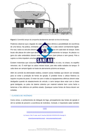 PLANO DE GERENCIAMENTO DE RISCOS
Figura 2. Caminhão tanque da companhia devidamente aterrado na hora da descarga.
Podemos observar que a ligação do cabo antiestático elimina a possibilidade de ocorrência
de uma faísca. Na prática, entretanto, isto só ocorre se o cabo estiver corretamente ligado.
Por isso, todos os veículos devem possuir locais específicos em cada lado do tanque. Estes
locais são placas de cobre que devem ser colocados diretamente no tanque. As placas e a
garra do cabo antiestático devem estar sempre limpos (sem pintura e sem graxa). Pois a
sujeira e a tinta impedem uma boa condução de eletricidade.
Existem motoristas que costumam ligar o cabo antiestático no eixo, no chassi, no espelho
retrovisor, etc. É inútil ligar os cabos nesses locais, pois eles estão isolados do tanque. O
cabo deve ser sempre ligado na haste de aterramento próximo ao tanque.
Além do controle da eletricidade estática, existem outras medidas que devem ser tomadas
para se evitar a produção de fontes de ignição. É proibido fumar e utilizar fósforos ou
isqueiro na pista do posto. O motor do carro e todos os equipamentos elétricos devem estar
desligados quando do abastecimento do veículo; o carro tanque deve estar com a chave
geral desligada; os polos da bateria cobertos por material isolante bem como faróis e
lanternas e fios elétricos em perfeito estado. Quaisquer outras fontes de faísca devem ser
evitadas.
- CLASSES DE INCÊNDIO
Como vimos, o conhecimento do triângulo do fogo, principalmente das fontes de ignição é
útil no sentido de prevenir a ocorrência de incêndios. Contudo, é importante saber também



Av. Paraná, nº504, 4º andar, sala 47, fone/fax 3226.3349, CEP 87013-070, Maringá, Pr.
sanear@sanearengenharia.eng.br – www.sanearengenharia.eng.br
Document shared on www.docsity.com
Downloaded by: vinicius-artur-dambroso-2 (vinicius_juba@hotmail.com)
 