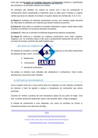 PLANO DE GERENCIAMENTO DE RISCOS
como agir quando ocorrer um incêndio. Para isso, é fundamental conhecer a classificação
dos incêndios e os principais métodos de combate.
Os incêndios são divididos em classes de acordo com o tipo de combustível. O
conhecimento dessa classificação é importante, para se saber qual o método e o agente
extintor que deve ser utilizado no combate. As quatro classes de incêndio são: A, B, C e D.
a) Classe A: incêndios em materiais combustíveis comuns, com madeira, papel, borracha
etc. São todos os incêndios com materiais que deixam resíduos ao queimar.
b) Classe B: inclui todos os incêndios em líquidos inflamáveis e gases. Nesta classe estão
incluídos os incêndios com produtos derivados do petróleo.
c) Classe C: refere-se a incêndios envolvendo equipamentos elétricos energizados.
d) Classe D: refere-se a incêndios em materiais combustíveis como sódio, potássio,
magnésio, etc. Os incêndios classe d são raros e praticamente impossíveis de ocorrer em
um posto de serviços, portanto não serão tratados aqui.
- MÉTODOS DE COMBATE DE INCÊNDIO
Os métodos de combate a incêndio se baseiam na eliminação de um dos lados (elementos)
do triângulo do fogo. Assim, a extinção pode ser por:
 Abafamento;
 resfriamento;
 retirada de combustível.
Na prática, os métodos mais utilizados são abafamento e resfriamento. Assim sendo,
abordaremos unicamente estes métodos.
A) MÉTODO DE RESFRIAMENTO:
Como o próprio nome diz e como você já deve ter imaginado, um dos métodos consistente
em eliminar a fonte de ignição e abaixar a temperatura do combustível que estiver
queimado.
Consiste em resfriar o produto até uma temperatura abaixo do seu ponto de fulgor. Com
isso, o produto deixará de desprender vapor e não havendo vapor, o fogo se apagará.
O método de resfriamento é mais adequado, nos casos de incêndios da Classe A,
envolvendo produtos com alto ponto de fulgor.



Av. Paraná, nº504, 4º andar, sala 47, fone/fax 3226.3349, CEP 87013-070, Maringá, Pr.
sanear@sanearengenharia.eng.br – www.sanearengenharia.eng.br
Document shared on www.docsity.com
Downloaded by: vinicius-artur-dambroso-2 (vinicius_juba@hotmail.com)
 