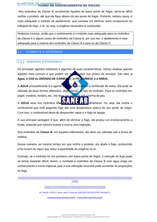 PLANO DE GERENCIAMENTO DE RISCOS
B) MÉTODO DE ABAFAMENTO
Nos incêndios da Classe B, envolvendo líquidos de baixo ponto de fulgor, torna-se difícil
resfriar o produto, até que ele fique abaixo do seu ponto de fulgor. Portanto, nesses casos, é
mais adequado o método de abafamento, que consiste em eliminar outro componente do
triângulo do fogo: o ar, ou seja, o oxigênio necessário à combustão.
Podemos concluir, então que o resfriamento é o método mais adequado para os incêndios
da Classe A e alguns casos de incêndios da Classe B. por sua vez, o abafamento é mais
adequado para a maioria dos incêndios da Classe B e para os da Classe C.
4.2 COMBATE A INCÊNDIOS
4.2.1 AGENTES EXTINTORES
Os principais agentes extintores e algumas de suas características, iremos analisar apenas
aqueles mais comuns e que podem ser encontrados nos postos de serviços. São eles: a
Água, o CO2 ou DIÓXIDO DE CARBONO , o PÓ QUÍMICO, e a AREIA.
A ÁGUA provavelmente é o agente extintor mais comum e conhecido de todos. Ela pode se
utilizada de duas formas diferentes, dependendo do tipo de incêndio. Para os incêndios em
papel, madeira, tecidos, etc., ela deve ser utilizada sob a forma de jato.
A ÁGUA atua nos incêndios Classe A, através do resfriamento. Ou seja, ela resfria o
combustível que está pegando fogo até uma temperatura abaixo do seu ponto de fulgor.
Com isso, o combustível deixa de desprender vapor e o fogo se apaga.
A sua principal vantagem é que, além de eliminar o fogo, ela produz um encharcamento a
fundo, evitando que sobrem brasas e ocorra uma reignição.
Nos incêndios da Classe B, em líquidos inflamáveis, ela deve ser utilizada sob a forma de
neblina.
Dessa maneira, ao mesmo tempo em que resfria o produto, ela abafa o fogo, produzindo
uma nuvem de vapor que reduz a quantidade de oxigênio no ar.
Contudo, se o incêndio for em produtos com baixo ponto de fulgor, a extinção do fogo pode
se tornar bastante difícil. Assim, o combate a incêndios da Classe B com água exige um
conhecimento e treino especial, pois a sua utilização incorreta pode aumentar as proporções
do fogo.



Av. Paraná, nº504, 4º andar, sala 47, fone/fax 3226.3349, CEP 87013-070, Maringá, Pr.
sanear@sanearengenharia.eng.br – www.sanearengenharia.eng.br
Document shared on www.docsity.com
Downloaded by: vinicius-artur-dambroso-2 (vinicius_juba@hotmail.com)
 