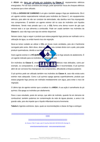 PLANO DE GERENCIAMENTO DE RISCOS
A ÁGUA não deve ser utilizada em incêndios da Classe C, equipamentos elétricos
energizados. Por ser boa condutora de energia, pode apresentar riscos de choques elétricos
na pessoa que a tiver utilizado.
O CO2 ou DIÓXIDO DE CARBONO é um gás e também apaga o fogo por abafamento. Ele é
um agente extintor especialmente indicado para incêndios da Classe C, em equipamentos
elétricos, pois além de não ser condutor de eletricidade, não danifica nem fica impregnado
nos componentes. É também um agente extintor útil no caso de incêndios com líquidos
inflamáveis. Sendo mais pesado que o ar, o CO2 forma uma densa nuvem de gás que
remove todo o ar que alimenta a combustão. Pode ser usado também nos incêndios da
Classe A, caso não haja outro tipo de extintor disponível.
Nesses casos, logo a seguir o produto que estava pegando fogo precisa ser resfriado com a
utilização de água, ou então haverá risco de reignição.
Deve-se tomar cuidado ao utilizar o CO2 em locais muito ventilados, pois ele é facilmente
carregado pelo vento. Além disso, deve-se evitar o seu contato direto com a pele, pois pode
produzir queimaduras, devido a sua baixa temperatura.
Outro agente extintor é o PÓ QUÍMICO, que também atua no fogo através do abafamento. É
um agente indicado para os incêndios das Classes B e C.
Em incêndios da Classe C, envolvendo equipamentos elétricos mais delicados, como por
exemplo, os computadores, a utilização de pó químico não é recomendada. O pó químico
além de ser corrosivo fica impregnado nos componentes, dificultando a limpeza posterior.
O pó químico pode ser utilizado também nos incêndios da Classe A, caso não exista outro
extintor mais adequado. Como o pó químico apaga apenas superficialmente, produto que
estava pegando fogo precisa ser resfriado imediatamente com água, para evitar o risco de
reignição.
O último tipo de agente extintor que a analisar é a AREIA. A sua ação é semelhante do pó
químico. Ela apaga os incêndios por abafamento.
Para o caso estudado, posto de serviço, que além de incêndio, quando há em derrame de
combustível, também podemos ter contaminação da rede de águas pluviais, a areia é de
grande valia, pois ela impede que o líquido inflamável escorra livremente.
Tabela 4. Agentes extintores, tipos, quais as recomendações e classe do fogo a extinguir.



Av. Paraná, nº504, 4º andar, sala 47, fone/fax 3226.3349, CEP 87013-070, Maringá, Pr.
sanear@sanearengenharia.eng.br – www.sanearengenharia.eng.br
Document shared on www.docsity.com
Downloaded by: vinicius-artur-dambroso-2 (vinicius_juba@hotmail.com)
 