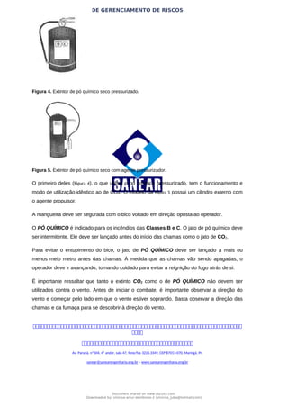 PLANO DE GERENCIAMENTO DE RISCOS
Figura 4. Extintor de pó químico seco pressurizado.
Figura 5. Extintor de pó químico seco com agente pressurizador.
O primeiro deles (Figura 4), o que utiliza o pó químico pressurizado, tem o funcionamento e
modo de utilização idêntico ao de CO2. O modelo da Figura 5 possui um cilindro externo com
o agente propulsor.
A mangueira deve ser segurada com o bico voltado em direção oposta ao operador.
O PÓ QUÍMICO é indicado para os incêndios das Classes B e C. O jato de pó químico deve
ser intermitente. Ele deve ser lançado antes do início das chamas como o jato de CO2.
Para evitar o entupimento do bico, o jato de PÓ QUÍMICO deve ser lançado a mais ou
menos meio metro antes das chamas. À medida que as chamas vão sendo apagadas, o
operador deve ir avançando, tomando cuidado para evitar a reignição do fogo atrás de si.
É importante ressaltar que tanto o extinto CO2 como o de PÓ QUÍMICO não devem ser
utilizados contra o vento. Antes de iniciar o combate, é importante observar a direção do
vento e começar pelo lado em que o vento estiver soprando. Basta observar a direção das
chamas e da fumaça para se descobrir à direção do vento.



Av. Paraná, nº504, 4º andar, sala 47, fone/fax 3226.3349, CEP 87013-070, Maringá, Pr.
sanear@sanearengenharia.eng.br – www.sanearengenharia.eng.br
Document shared on www.docsity.com
Downloaded by: vinicius-artur-dambroso-2 (vinicius_juba@hotmail.com)
 