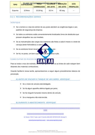 PLANO DE GERENCIAMENTO DE RISCOS
TIPO CAPACIDADE PESO
CARREGADO
ALCANCE
DO JATO
DURAÇÃO
DO JATO
GÁS
PROPULSO
Espuma 10 litros 15,50 kg 8,0 m 60 seg. --
4.2.1 RECOMENDAÇÕES GERAIS
VERIFIQUE
 Se o número e o tipo de extintor do seu posto atendem as exigências legais e aos
padrões de segurança da empresa.
 Se todos os extintores estão convenientemente localizados livres de obstáculos que
possam atrapalhar seu uso imediato.
 Se as manutenções das cargas dos extintores são feitas a cada 6 meses e o teste de
carcaça (teste hidrostático) a cada 5 anos.
 Se os extintores foram recarregados após o seu uso.
 Se há, no posto, um bom suprimento de areia seca e pás.
COMO EVITAR OS RISCOS DE INCÊNDIO
Para se evitar o risco de incêndio, temos que garantir que se as fontes de calor estejam bem
distantes dos materiais combustíveis.
Visando facilita-lo nessa tarefa, apresentaremos a seguir alguns procedimentos básicos de
prevenção.
A) ANTES DE ENCHER O TANQUE DE UM CARRO, VERIFIQUE:
 Se o motor do veículo está desligado;
 Se há algum aparelho elétrico ligado por perto;
 Se há ninguém fumando mesmo dentro do veículo;
 Se a mangueira não está torcida.
B) DURANTE O ABASTECIMENTO, VERIFIQUE:



Av. Paraná, nº504, 4º andar, sala 47, fone/fax 3226.3349, CEP 87013-070, Maringá, Pr.
sanear@sanearengenharia.eng.br – www.sanearengenharia.eng.br
Document shared on www.docsity.com
Downloaded by: vinicius-artur-dambroso-2 (vinicius_juba@hotmail.com)
 