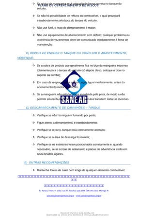 PLANO DE GERENCIAMENTO DE RISCOS
 Se o bico da mangueira está colocado de forma correta no tanque do
veículo;
 Se não há possibilidade de refluxo do combustível, o qual provocará
transbordamento pela boca do tanque do veículo;
 Não use funil, o risco de derramamento é maior;
 Não use equipamento de abastecimento com defeito; qualquer problema ou
ocorrência de vazamentos deve ser comunicado imediatamente à firma de
manutenção.
C) DEPOIS DE ENCHER O TANQUE OU CONCLUIR O ABASTECIMENTO,
VERIFIQUE:
 Se a sobra de produto que geralmente fica no bico da mangueira escorreu
totalmente para o tanque do veículo (só depois disso, coloque o bico no
suporte da bomba);
 Em caso de respingo sobre a pista, jogar água imediatamente, antes do
acionamento do motor do veículo;
 Se a mangueira não está torcida e espalhada pela pista, de modo a não
permitir em nenhuma hipótese que os veículos transitem sobre as mesmas.
D) DESCARREGAMENTO DE CAMINHÕES – TANQUE
 Verifique se não há ninguém fumando por perto;
 Fique atento a derramamento e transbordamento;
 Verifique se o carro–tanque está corretamente aterrado;
 Verifique se a área de descarga foi isolada;
 Verifique se os extintores foram posicionados corretamente e, quando
necessário, se as cordas de isolamento e placas de advertência estão em
seus devidos lugares.
E) OUTRAS RECOMENDAÇÕES
 Mantenha fontes de calor bem longe de qualquer elemento combustível;



Av. Paraná, nº504, 4º andar, sala 47, fone/fax 3226.3349, CEP 87013-070, Maringá, Pr.
sanear@sanearengenharia.eng.br – www.sanearengenharia.eng.br
Document shared on www.docsity.com
Downloaded by: vinicius-artur-dambroso-2 (vinicius_juba@hotmail.com)
 
