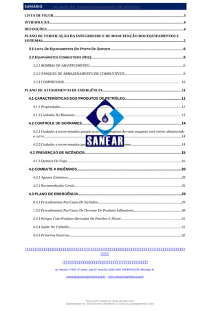 PLANO DE GERENCIAMENTO DE RISCOS
SUMÁRIO
LISTA DE FIGUR..................................................................................................................................................3
INTRODUÇÃO.......................................................................................................................................................4
DEFINIÇÕES..........................................................................................................................................................4
PLANO DE VERIFICAÇÃO DA INTEGRIDADE E DE MANUTENÇÃO DOS EQUIPAMENTOS E
SISTEMAS...............................................................................................................................................................5
3.1 LISTA DE EQUIPAMENTOS DO POSTO DE SERVIÇO.........................................................................6
3.2 EQUIPAMENTOS COMBUSTÍVEIS (HSE).............................................................................................6
3.2.1 BOMBAS DE ABASTECIMENTO..........................................................................................................6
3.2.2 TANQUES DE ARMAZENAMENTO DE COMBUSTÍVEIS..................................................................9
3.2.4 COMPRESSOR....................................................................................................................................10
PLANO DE ATENDIMENTO DE EMERGÊNCIA.........................................................................................11
4.1 CARACTERÍSTICAS DOS PRODUTOS DE PETRÓLEO.........................................................11
4.1.1 Propriedades........................................................................................................................................11
4.1.2 Cuidados No Manuseio........................................................................................................................13
4.2 CONTROLE DE DERRAMES....................................................................................................14
4.2.1 Cuidados a serem tomados quando ocorrer um pequeno derrame enquanto você estiver abastecendo
o carro...........................................................................................................................................................14
4.2.2 Cuidados a serem tomados quando houver um grande derrame.........................................................14
4.3 PREVENÇÃO DE INCÊNDIOS.................................................................................................15
4.1.3 Química Do Fogo.................................................................................................................................16
4.2 COMBATE A INCÊNDIOS.........................................................................................................20
4.2.1 Agentes Extintores................................................................................................................................20
4.2.1 Recomendações Gerais........................................................................................................................26
4.3 PLANO DE EMERGÊNCIA........................................................................................................29
4.3.1 Procedimentos Nos Casos De Incêndios..............................................................................................29
1.3.2 Procedimentos Nos Casos De Derrame De Produtos Inflamáveis......................................................30
4.3.3 Perigos Com Produtos Derivados De Petróleo E Álcool....................................................................31
4.3.4 Saúde No Trabalho...............................................................................................................................31
4.3.5 Primeiros Socorros...............................................................................................................................32



Av. Paraná, nº504, 4º andar, sala 47, fone/fax 3226.3349, CEP 87013-070, Maringá, Pr.
sanear@sanearengenharia.eng.br – www.sanearengenharia.eng.br
Document shared on www.docsity.com
Downloaded by: vinicius-artur-dambroso-2 (vinicius_juba@hotmail.com)
 