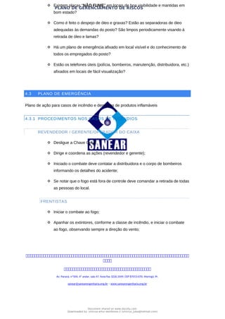 PLANO DE GERENCIAMENTO DE RISCOS
 Existem placas “NÃO FUME” em locais de boa visibilidade e mantidas em
bom estado?
 Como é feito o despejo de óleo e graxas? Estão as separadoras de óleo
adequadas às demandas do posto? São limpos periodicamente visando à
retirada de óleo e lamas?
 Há um plano de emergência afixado em local visível e do conhecimento de
todos os empregados do posto?
 Estão os telefones úteis (polícia, bombeiros, manutenção, distribuidora, etc.)
afixados em locais de fácil visualização?
4.3 PLANO DE EMERGÊNCIA
Plano de ação para casos de incêndio e derrames de produtos inflamáveis
4.3.1 PROCEDIMENTOS NOS CASOS DE INCÊNDIOS
REVENDEDOR / GERENTE/OPERADOR DO CAIXA
 Desligue a Chave Geral;
 Dirige e coordena as ações (revendedor e gerente);
 Iniciado o combate deve contatar a distribuidora e o corpo de bombeiros
informando os detalhes do acidente;
 Se notar que o fogo está fora de controle deve comandar a retirada de todas
as pessoas do local.
FRENTISTAS
 Iniciar o combate ao fogo;
 Apanhar os extintores, conforme a classe de incêndio, e iniciar o combate
ao fogo, observando sempre a direção do vento;



Av. Paraná, nº504, 4º andar, sala 47, fone/fax 3226.3349, CEP 87013-070, Maringá, Pr.
sanear@sanearengenharia.eng.br – www.sanearengenharia.eng.br
Document shared on www.docsity.com
Downloaded by: vinicius-artur-dambroso-2 (vinicius_juba@hotmail.com)
 