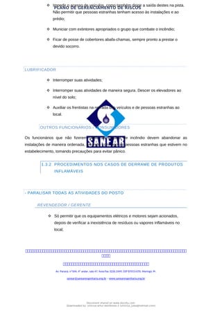 PLANO DE GERENCIAMENTO DE RISCOS
 Impedir o acesso de veículos, como também dirigir a saída destes na pista.
Não permitir que pessoas estranhas tenham acesso às instalações e ao
prédio;
 Municiar com extintores apropriados o grupo que combate o incêndio;
 Ficar de posse de cobertores abafa-chamas, sempre pronto a prestar o
devido socorro.
LUBRIFICADOR
 Interromper suas atividades;
 Interromper suas atividades de maneira segura. Descer os elevadores ao
nível do solo;
 Auxiliar os frentistas na retirada dos veículos e de pessoas estranhas ao
local.
OUTROS FUNCIONÁRIOS / CONSUMIDORES
Os funcionários que não fizerem parte da brigada de incêndio devem abandonar as
instalações de maneira ordenada, levando com sigo as pessoas estranhas que estivem no
estabelecimento, tomando precauções para evitar pânico.
1.3.2 PROCEDIMENTOS NOS CASOS DE DERRAME DE PRODUTOS
INFLAMÁVEIS
- PARALISAR TODAS AS ATIVIDADES DO POSTO
REVENDEDOR / GERENTE
 Só permitir que os equipamentos elétricos e motores sejam acionados,
depois de verificar a inexistência de resíduos ou vapores inflamáveis no
local;



Av. Paraná, nº504, 4º andar, sala 47, fone/fax 3226.3349, CEP 87013-070, Maringá, Pr.
sanear@sanearengenharia.eng.br – www.sanearengenharia.eng.br
Document shared on www.docsity.com
Downloaded by: vinicius-artur-dambroso-2 (vinicius_juba@hotmail.com)
 