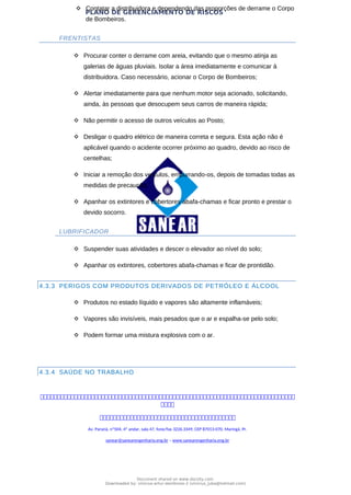 PLANO DE GERENCIAMENTO DE RISCOS
 Contatar a distribuidora e dependendo das proporções de derrame o Corpo
de Bombeiros.
FRENTISTAS
 Procurar conter o derrame com areia, evitando que o mesmo atinja as
galerias de águas pluviais. Isolar a área imediatamente e comunicar à
distribuidora. Caso necessário, acionar o Corpo de Bombeiros;
 Alertar imediatamente para que nenhum motor seja acionado, solicitando,
ainda, às pessoas que desocupem seus carros de maneira rápida;
 Não permitir o acesso de outros veículos ao Posto;
 Desligar o quadro elétrico de maneira correta e segura. Esta ação não é
aplicável quando o acidente ocorrer próximo ao quadro, devido ao risco de
centelhas;
 Iniciar a remoção dos veículos, empurrando-os, depois de tomadas todas as
medidas de precaução;
 Apanhar os extintores e cobertores abafa-chamas e ficar pronto e prestar o
devido socorro.
LUBRIFICADOR
 Suspender suas atividades e descer o elevador ao nível do solo;
 Apanhar os extintores, cobertores abafa-chamas e ficar de prontidão.
4.3.3 PERIGOS COM PRODUTOS DERIVADOS DE PETRÓLEO E ÁLCOOL
 Produtos no estado líquido e vapores são altamente inflamáveis;
 Vapores são invisíveis, mais pesados que o ar e espalha-se pelo solo;
 Podem formar uma mistura explosiva com o ar.
4.3.4 SAÚDE NO TRABALHO



Av. Paraná, nº504, 4º andar, sala 47, fone/fax 3226.3349, CEP 87013-070, Maringá, Pr.
sanear@sanearengenharia.eng.br – www.sanearengenharia.eng.br
Document shared on www.docsity.com
Downloaded by: vinicius-artur-dambroso-2 (vinicius_juba@hotmail.com)
 