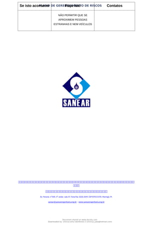 PLANO DE GERENCIAMENTO DE RISCOS
Se isto acontecer Faça Isto Contatos
NÃO PERMITIR QUE SE
APROXIMEM PESSOAS
ESTRANHAS E NEM VEÍCULOS



Av. Paraná, nº504, 4º andar, sala 47, fone/fax 3226.3349, CEP 87013-070, Maringá, Pr.
sanear@sanearengenharia.eng.br – www.sanearengenharia.eng.br
Document shared on www.docsity.com
Downloaded by: vinicius-artur-dambroso-2 (vinicius_juba@hotmail.com)
 