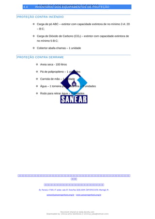 PLANO DE GERENCIAMENTO DE RISCOS
4.4 INVENTÁRIO DOS EQUIPAMENTOS DE PROTEÇÃO
PROTEÇÃO CONTRA INCÊNDIO
 Carga de pó ABC – extintor com capacidade extintora de no mínimo 2-A: 20
– B:C;
 Carga de Dióxido de Carbono (CO2) – extintor com capacidade extintora de
no mínimo 5-B:C;
 Cobertor abafa-chamas – 1 unidade
PROTEÇÃO CONTRA DERRAME
 Areia seca - 100 litros
 Pá de polipropileno – 1 unidades
 Carriola de mão – 1 unidade
 Água – 1 torneira para cada ilha – 2 unidades
 Rodo para retirar água – 3 unidades



Av. Paraná, nº504, 4º andar, sala 47, fone/fax 3226.3349, CEP 87013-070, Maringá, Pr.
sanear@sanearengenharia.eng.br – www.sanearengenharia.eng.br
Document shared on www.docsity.com
Downloaded by: vinicius-artur-dambroso-2 (vinicius_juba@hotmail.com)
 