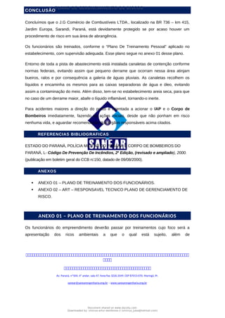 PLANO DE GERENCIAMENTO DE RISCOS
CONCLUSÃO
Concluímos que o J.G Comércio de Combustíveis LTDA., localizado na BR 736 – km 415,
Jardim Europa, Sarandi, Paraná, está devidamente protegido se por acaso houver um
procedimento de risco em sua área de abrangência.
Os funcionários são treinados, conforme o “Plano De Treinamento Pessoal” aplicado no
estabelecimento, com supervisão adequada. Esse plano segue no anexo 01 desse plano.
Entorno de toda a pista de abastecimento está instalada canaletas de contenção conforme
normas federais, evitando assim que pequeno derrame que ocorram nessa área atinjam
bueiros, ralos e por consequência a galeria de águas pluviais. As canaletas recolhem os
líquidos e encaminha os mesmos para as caixas separadoras de água e óleo, evitando
assim a contaminação do meio. Além disso, tem-se no estabelecimento areia seca, para que
no caso de um derrame maior, abafe o líquido inflamável, tornando-o inerte.
Para acidentes maiores a direção do posto é orientada a acionar o IAP e o Corpo de
Bombeiros imediatamente, fazendo as ações iniciais, desde que não ponham em risco
nenhuma vida, e aguardar recomendação dos órgãos responsáveis acima citados.
REFERENCIAS BIBLIOGRAFICAS
ESTADO DO PARANÁ, POLÍCIA MILITAR DO PARANÁ E CORPO DE BOMBEIROS DO
PARANÁ, L- Código De Prevenção De Incêndios, 2a
Edição, (revisado e ampliado), 2000.
(publicação em boletim geral do CCB n150, datado de 09/08/2000).
ANEXOS
 ANEXO 01 – PLANO DE TREINAMENTO DOS FUNCIONÁRIOS.
 ANEXO 02 – ART – RESPONSAVEL TECNICO PLANO DE GERENCIAMENTO DE
RISCO.
ANEXO 01 – PLANO DE TREINAMENTO DOS FUNCIONÁRIOS
Os funcionários do empreendimento deverão passar por treinamentos cujo foco será a
apresentação dos ricos ambientais a que o qual está sujeito, além de



Av. Paraná, nº504, 4º andar, sala 47, fone/fax 3226.3349, CEP 87013-070, Maringá, Pr.
sanear@sanearengenharia.eng.br – www.sanearengenharia.eng.br
Document shared on www.docsity.com
Downloaded by: vinicius-artur-dambroso-2 (vinicius_juba@hotmail.com)
 