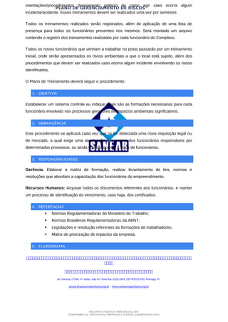 PLANO DE GERENCIAMENTO DE RISCOS
orientações/procedimentos (treinamento prático) de como agir caso ocorra algum
incidente/acidente. Esses treinamentos devem ser realizados uma vez por semestre.
Todos os treinamentos realizados serão registrados, além de aplicação de uma lista de
presença para todos os funcionários presentes nos mesmos. Será montado um arquivo
contendo o registro dos treinamentos realizados por cada funcionário do Complexo.
Todos os novos funcionários que venham a trabalhar no posto passarão por um treinamento
inicial, onde serão apresentados os riscos ambientais a que o local está sujeito, além dos
procedimentos que devem ser realizados caso ocorra algum incidente envolvendo os riscos
identificados.
O Plano de Treinamento deverá seguir o procedimento:
1. OBJETIVO
Estabelecer um sistema controle eu indique quais são as formações necessárias para cada
funcionário envolvido nos processos geradores de impactos ambientais significativos.
2. ABRANGÊNCIA
Este procedimento se aplicará cada vez que os for detectada uma nova requisição legal ou
de mercado, a qual exige uma atualização dos cursos dos funcionários responsáveis por
determinados processos, ou ainda quando ocorrer à troca de funcionários.
3. RESPONSABILIDADES
Gerência: Elaborar a matriz de formação, realizar levantamento de leis, normas e
resoluções que abordam a capacitação dos funcionários do empreendimento.
Recursos Humanos: Arquivar todos os documentos referentes aos funcionários, e manter
um processo de identificação do vencimento, caso haja, dos certificados.
4. REFERÊNCIAS
 Normas Regulamentadoras do Ministério do Trabalho;
 Normas Brasileiras Regulamentadoras da ABNT;
 Legislações e resolução referentes às formações de trabalhadores;
 Matriz de priorização de impactos da empresa.
5. FLUXOGRAMA



Av. Paraná, nº504, 4º andar, sala 47, fone/fax 3226.3349, CEP 87013-070, Maringá, Pr.
sanear@sanearengenharia.eng.br – www.sanearengenharia.eng.br
Document shared on www.docsity.com
Downloaded by: vinicius-artur-dambroso-2 (vinicius_juba@hotmail.com)
 