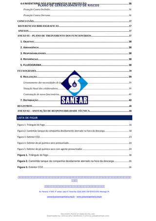 PLANO DE GERENCIAMENTO DE RISCOS
4.4 INVENTÁRIO DOS EQUIPAMENTOS DE PROTEÇÃO...........................................................36
Proteção Contra Incêndio.............................................................................................................................36
Proteção Contra Derrame.............................................................................................................................36
CONCLUSÃO.......................................................................................................................................................37
REFERENCIAS BIBLIOGRAFICAS...............................................................................................................37
ANEXOS...............................................................................................................................................................37
ANEXO 01 – PLANO DE TREINAMENTO DOS FUNCIONÁRIOS............................................................37
1. OBJETIVO......................................................................................................................................38
2. ABRANGÊNCIA...............................................................................................................................38
3. RESPONSABILIDADES.....................................................................................................................38
4. REFERÊNCIAS................................................................................................................................38
5. FLUXOGRAMA............................................................................................................................38
FLUXOGRAMA...................................................................................................................................................39
6. REALIZAÇÃO..................................................................................................................................39
Levantamento das necessidades de formação...............................................................................................39
Situação Atual dos colaboradores................................................................................................................39
Contratação de novos funcionários..............................................................................................................40
7. DISTRIBUIÇÃO................................................................................................................................40
REGISTROS..........................................................................................................................................................40
ANEXO 02 – ANOTAÇÃO DE RESPONSABILIDADE TÉCNICA..............................................................40
LISTA DE FIGUR
Figura 1. Triângulo do fogo.....................................................................................................................................16
Figura 2. Caminhão tanque da companhia devidamente aterrado na hora da descarga......................................18
Figura 3. Extintor CO2.............................................................................................................................................23
Figura 4. Extintor de pó químico seco pressurizado...............................................................................................24
Figura 5. Extintor de pó químico seco com agente pressurizador..........................................................................24
Figura 1. Triângulo do fogo................................................................................................................................18
Figura 2. Caminhão tanque da companhia devidamente aterrado na hora da descarga.......................20
Figura 3. Extintor CO2........................................................................................................................................26



Av. Paraná, nº504, 4º andar, sala 47, fone/fax 3226.3349, CEP 87013-070, Maringá, Pr.
sanear@sanearengenharia.eng.br – www.sanearengenharia.eng.br
Document shared on www.docsity.com
Downloaded by: vinicius-artur-dambroso-2 (vinicius_juba@hotmail.com)
 