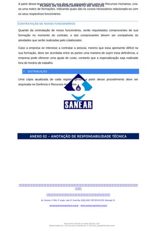 PLANO DE GERENCIAMENTO DE RISCOS
A partir desse levantamento, que deve ser arquivado pelo setor de Recursos Humanos, cria-
se uma matriz de formações, indicando quais são os cursos necessários relacionado-os com
os seus respectivos funcionários.
CONTRATAÇÃO DE NOVOS FUNCIONÁRIOS
Quando da contratação de novos funcionários, serão requisitados comprovantes de sua
formação no momento do contrato, e tais comprovantes devem ser compatíveis às
atividades que serão realizadas pelo colaborador.
Caso a empresa se interesse a contratar a pessoa, mesmo que essa apresente déficit na
sua formação, deve ser acordada entre as partes uma maneira de suprir essa deficiência, a
empresa pode oferecer uma ajuda de custo, contanto que a especialização seja realizada
fora do horário de trabalho.
7. DISTRIBUIÇÃO
Uma cópia atualizada de cada registro gerado a partir desse procedimento deve ser
arquivada na Gerência e Recursos Humanos.
REGISTROS
ANEXO 02 – ANOTAÇÃO DE RESPONSABILIDADE TÉCNICA



Av. Paraná, nº504, 4º andar, sala 47, fone/fax 3226.3349, CEP 87013-070, Maringá, Pr.
sanear@sanearengenharia.eng.br – www.sanearengenharia.eng.br
Document shared on www.docsity.com
Downloaded by: vinicius-artur-dambroso-2 (vinicius_juba@hotmail.com)
 