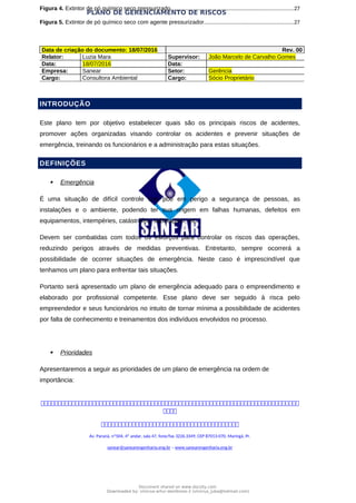 PLANO DE GERENCIAMENTO DE RISCOS
Figura 4. Extintor de pó químico seco pressurizado.....................................................................................27
Figura 5. Extintor de pó químico seco com agente pressurizador..............................................................27
Data de criação do documento: 18/07/2016 Rev. 00
Relator: Luzia Mara Supervisor: João Marcelo de Carvalho Gomes
Data: 18/07/2016 Data:
Empresa: Sanear Setor: Gerência
Cargo: Consultora Ambiental Cargo: Sócio Proprietário
INTRODUÇÃO
Este plano tem por objetivo estabelecer quais são os principais riscos de acidentes,
promover ações organizadas visando controlar os acidentes e prevenir situações de
emergência, treinando os funcionários e a administração para estas situações.
DEFINIÇÕES
 Emergência
É uma situação de difícil controle que põe em perigo a segurança de pessoas, as
instalações e o ambiente, podendo ter sua origem em falhas humanas, defeitos em
equipamentos, intempéries, catástrofes, sabotagem, etc.
Devem ser combatidas com todos os esforços para controlar os riscos das operações,
reduzindo perigos através de medidas preventivas. Entretanto, sempre ocorrerá a
possibilidade de ocorrer situações de emergência. Neste caso é imprescindível que
tenhamos um plano para enfrentar tais situações.
Portanto será apresentado um plano de emergência adequado para o empreendimento e
elaborado por profissional competente. Esse plano deve ser seguido à risca pelo
empreendedor e seus funcionários no intuito de tornar mínima a possibilidade de acidentes
por falta de conhecimento e treinamentos dos indivíduos envolvidos no processo.
 Prioridades
Apresentaremos a seguir as prioridades de um plano de emergência na ordem de
importância:



Av. Paraná, nº504, 4º andar, sala 47, fone/fax 3226.3349, CEP 87013-070, Maringá, Pr.
sanear@sanearengenharia.eng.br – www.sanearengenharia.eng.br
Document shared on www.docsity.com
Downloaded by: vinicius-artur-dambroso-2 (vinicius_juba@hotmail.com)
 