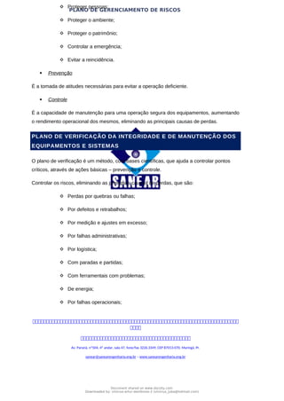 PLANO DE GERENCIAMENTO DE RISCOS
 Proteger pessoas;
 Proteger o ambiente;
 Proteger o patrimônio;
 Controlar a emergência;
 Evitar a reincidência.
 Prevenção
É a tomada de atitudes necessárias para evitar a operação deficiente.
 Controle
É a capacidade de manutenção para uma operação segura dos equipamentos, aumentando
o rendimento operacional dos mesmos, eliminando as principais causas de perdas.
PLANO DE VERIFICAÇÃO DA INTEGRIDADE E DE MANUTENÇÃO DOS
EQUIPAMENTOS E SISTEMAS
O plano de verificação é um método, com bases científicas, que ajuda a controlar pontos
críticos, através de ações básicas – prevenção e controle.
Controlar os riscos, eliminando as principais causas de perdas, que são:
 Perdas por quebras ou falhas;
 Por defeitos e retrabalhos;
 Por medição e ajustes em excesso;
 Por falhas administrativas;
 Por logística;
 Com paradas e partidas;
 Com ferramentais com problemas;
 De energia;
 Por falhas operacionais;



Av. Paraná, nº504, 4º andar, sala 47, fone/fax 3226.3349, CEP 87013-070, Maringá, Pr.
sanear@sanearengenharia.eng.br – www.sanearengenharia.eng.br
Document shared on www.docsity.com
Downloaded by: vinicius-artur-dambroso-2 (vinicius_juba@hotmail.com)
 