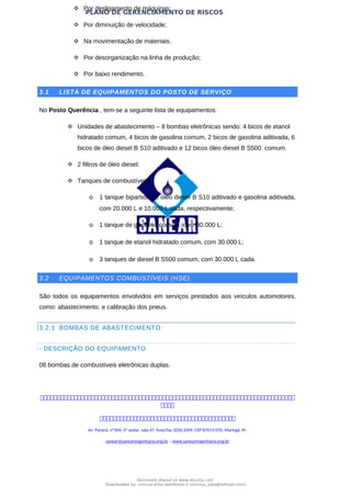 PLANO DE GERENCIAMENTO DE RISCOS
 Por desligamento de máquinas;
 Por diminuição de velocidade;
 Na movimentação de materiais.
 Por desorganização na linha de produção;
 Por baixo rendimento.
3.1 LISTA DE EQUIPAMENTOS DO POSTO DE SERVIÇO
No Posto Querência , tem-se a seguinte lista de equipamentos:
 Unidades de abastecimento – 8 bombas eletrônicas sendo: 4 bicos de etanol
hidratado comum, 4 bicos de gasolina comum, 2 bicos de gasolina aditivada, 6
bicos de óleo diesel B S10 aditivado e 12 bicos óleo diesel B S500 comum.
 2 filtros de óleo diesel;
 Tanques de combustíveis:
o 1 tanque bipartido de óleo diesel B S10 aditivado e gasolina aditivada,
com 20.000 L e 10.000 L cada, respectivamente;
o 1 tanque de gasolina comum, com 30.000 L;
o 1 tanque de etanol hidratado comum, com 30.000 L;
o 3 tanques de diesel B S500 comum, com 30.000 L cada.
3.2 EQUIPAMENTOS COMBUSTÍVEIS (HSE)
São todos os equipamentos envolvidos em serviços prestados aos veículos automotores,
como: abastecimento, e calibração dos pneus.
3.2.1 BOMBAS DE ABASTECIMENTO
- DESCRIÇÃO DO EQUIPAMENTO
08 bombas de combustíveis eletrônicas duplas.



Av. Paraná, nº504, 4º andar, sala 47, fone/fax 3226.3349, CEP 87013-070, Maringá, Pr.
sanear@sanearengenharia.eng.br – www.sanearengenharia.eng.br
Document shared on www.docsity.com
Downloaded by: vinicius-artur-dambroso-2 (vinicius_juba@hotmail.com)
 