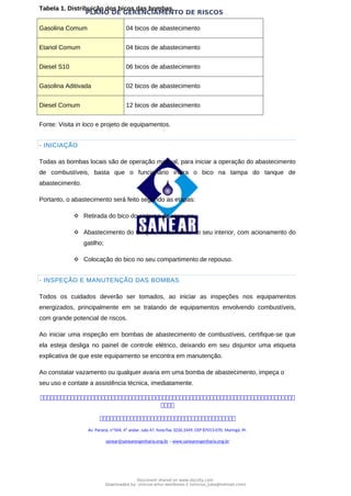 PLANO DE GERENCIAMENTO DE RISCOS
Tabela 1. Distribuição dos bicos das bombas.
Gasolina Comum 04 bicos de abastecimento
Etanol Comum 04 bicos de abastecimento
Diesel S10 06 bicos de abastecimento
Gasolina Aditivada 02 bicos de abastecimento
Diesel Comum 12 bicos de abastecimento
Fonte: Visita in loco e projeto de equipamentos.
- INICIAÇÃO
Todas as bombas locais são de operação manual, para iniciar a operação do abastecimento
de combustíveis, basta que o funcionário insira o bico na tampa do tanque de
abastecimento.
Portanto, o abastecimento será feito segundo as etapas:
 Retirada do bico do sistema de repouso;
 Abastecimento do tanque, diretamente no seu interior, com acionamento do
gatilho;
 Colocação do bico no seu compartimento de repouso.
- INSPEÇÃO E MANUTENÇÃO DAS BOMBAS
Todos os cuidados deverão ser tomados, ao iniciar as inspeções nos equipamentos
energizados, principalmente em se tratando de equipamentos envolvendo combustíveis,
com grande potencial de riscos.
Ao iniciar uma inspeção em bombas de abastecimento de combustíveis, certifique-se que
ela esteja desliga no painel de controle elétrico, deixando em seu disjuntor uma etiqueta
explicativa de que este equipamento se encontra em manutenção.
Ao constatar vazamento ou qualquer avaria em uma bomba de abastecimento, impeça o
seu uso e contate a assistência técnica, imediatamente.



Av. Paraná, nº504, 4º andar, sala 47, fone/fax 3226.3349, CEP 87013-070, Maringá, Pr.
sanear@sanearengenharia.eng.br – www.sanearengenharia.eng.br
Document shared on www.docsity.com
Downloaded by: vinicius-artur-dambroso-2 (vinicius_juba@hotmail.com)
 
