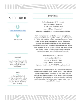 SETH L. KREIL
SETHKREIL96@GMAIL.COM
701-204-1339
OBJECTIVE
I want to bring discipline to the
position being applied for and
bring energy to the work
environment.
SKILLS
I am strong, athletic, hard-
working, good at taking orders,
good with others, respectable,
kind, and efficient at whatever
work I am doing.
EXPERIENCE
Roofing Crew Leader 06/14 -- Present
Employer: J-Heart Contracting
5295 12th St SW, Hazen, ND 58545
Salary: $20/hour, 30 hours/week
Supervisor: Pride Karges, 701-891-2890 may be contacted
Work among a crew of 6 to 12 other workers roofing houses,
garages, sheds, barns, and any other building type. Since my start
as a roofer, jobs are being finished sooner than in previous years
due to the way I try to keep everyone focused and maintain
discipline while working. As a crew, we have received great
compliments on our work and the efficiency we have while working
shows every day we are on the roof. From the time before sunrise
until halfway through the evening, I do my part in keeping
everybody going and seeing the job through correctly.
Sod cutter/layer 06/15 -- Present
Employer: Brandt Sod Farm
1017 Elm Rd, Hazen, ND 58545
Salary: 15$/hour, 10 hours/week
Supervisor: Brody Brandt, 701-870-0797 may be contacted
I was one of the first employees to be a part of Mr. Brandt’s sod
business when it started up the summer of 2015. I have been the
muscle of the operation, lifting all of the rolls of sod onto the
pallets, as well as keeping the rest of the workers going to ensure
we get the job done. Running the forklift on occasion, driving the
truck for the sod, and laying/cutting sod in place is also a part of
my work for Mr. Brandt.
 