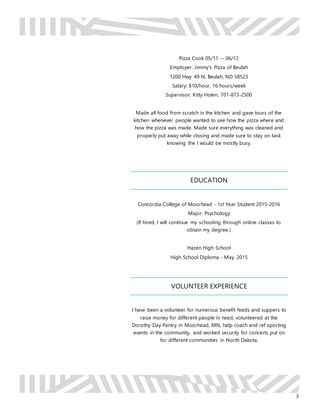 3
Pizza Cook 05/11 -- 06/12
Employer: Jimmy’s Pizza of Beulah
1200 Hwy 49 N, Beulah, ND 58523
Salary: $10/hour, 16 hours/week
Supervisor: Kitty Holen, 701-873-2500
Made all food from scratch in the kitchen and gave tours of the
kitchen whenever people wanted to see how the pizza where and
how the pizza was made. Made sure everything was cleaned and
properly put away while closing and made sure to stay on task
knowing the I would be mostly busy.
EDUCATION
Concordia College of Moorhead - 1st Year Student 2015-2016
Major: Psychology
(If hired, I will continue my schooling through online classes to
obtain my degree.)
Hazen High School
High School Diploma - May. 2015
VOLUNTEER EXPERIENCE
I have been a volunteer for numerous benefit feeds and suppers to
raise money for different people in need, volunteered at the
Dorothy Day Pantry in Moorhead, MN, help coach and ref sporting
events in the community, and worked security for concerts put on
for different communities in North Dakota.
 