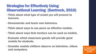 Strategies for Effectively Using
Observational Learning (Santrock, 2010)
• Think about what type of model you will present to
learners.
• Demonstrate and teach new behaviors.
• Think about ways to use peers as effective models.
• Think about ways that mentors can be used as models.
• Evaluate which classroom guests will provide good
models for students.
• Consider models children observe on television, videos
and computers.
 