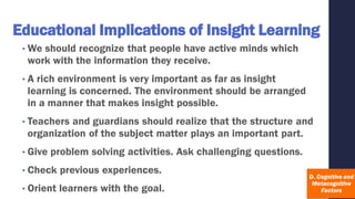 Educational Implications of Insight Learning
• We should recognize that people have active minds which
work with the information they receive.
• A rich environment is very important as far as insight
learning is concerned. The environment should be arranged
in a manner that makes insight possible.
• Teachers and guardians should realize that the structure and
organization of the subject matter plays an important part.
• Give problem solving activities. Ask challenging questions.
• Check previous experiences.
• Orient learners with the goal.
 