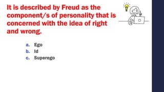 It is described by Freud as the
component/s of personality that is
concerned with the idea of right
and wrong.
a. Ego
b. Id
c. Superego
 