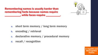 Remembering names is usually harder than
remembering facts because names require
___________, while faces require __________.
a. short term memory / long term memory
b. encoding / retrieval
c. declarative memory / procedural memory
d. recall / recognition
 