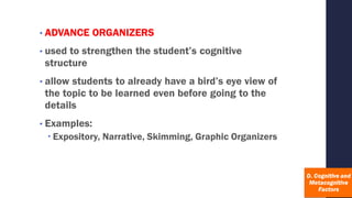 • ADVANCE ORGANIZERS
• used to strengthen the student’s cognitive
structure
• allow students to already have a bird’s eye view of
the topic to be learned even before going to the
details
• Examples:
 Expository, Narrative, Skimming, Graphic Organizers
 
