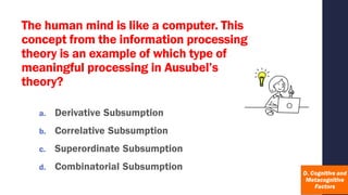 The human mind is like a computer. This
concept from the information processing
theory is an example of which type of
meaningful processing in Ausubel’s
theory?
a. Derivative Subsumption
b. Correlative Subsumption
c. Superordinate Subsumption
d. Combinatorial Subsumption
 