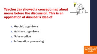 Teacher Jay showed a concept map about
nouns before the discussion. This is an
application of Ausubel’s idea of
a. Graphic organizers
b. Advance organizers
c. Subsumption
d. Information processing
 