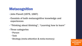 Metacognition
• John Flavell (1979, 1987)
• Consists of both metacognitive knowledge and
experiences
• “Thinking about thinking”, “Learning how to learn”
• Three categories
 Person
 Task
 Strategy (meta-attention & meta-memory)
 