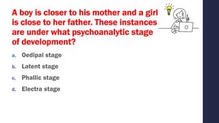 A boy is closer to his mother and a girl
is close to her father. These instances
are under what psychoanalytic stage
of development?
a. Oedipal stage
b. Latent stage
c. Phallic stage
d. Electra stage
 