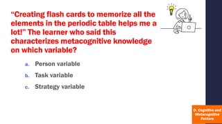 “Creating flash cards to memorize all the
elements in the periodic table helps me a
lot!” The learner who said this
characterizes metacognitive knowledge
on which variable?
a. Person variable
b. Task variable
c. Strategy variable
 