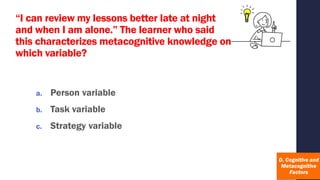 “I can review my lessons better late at night
and when I am alone.” The learner who said
this characterizes metacognitive knowledge on
which variable?
a. Person variable
b. Task variable
c. Strategy variable
 
