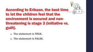 According to Erikson, the best time
to let the children feel that the
environment is secured and non-
threatening is stage 3 (initiative vs.
guilt).
a. The statement is TRUE.
b. The statement is FALSE.
 