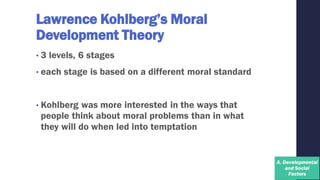 Lawrence Kohlberg’s Moral
Development Theory
• 3 levels, 6 stages
• each stage is based on a different moral standard
• Kohlberg was more interested in the ways that
people think about moral problems than in what
they will do when led into temptation
 