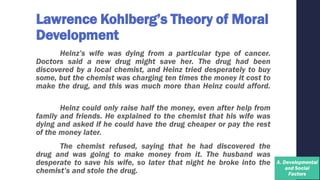 Lawrence Kohlberg’s Theory of Moral
Development
Heinz’s wife was dying from a particular type of cancer.
Doctors said a new drug might save her. The drug had been
discovered by a local chemist, and Heinz tried desperately to buy
some, but the chemist was charging ten times the money it cost to
make the drug, and this was much more than Heinz could afford.
Heinz could only raise half the money, even after help from
family and friends. He explained to the chemist that his wife was
dying and asked if he could have the drug cheaper or pay the rest
of the money later.
The chemist refused, saying that he had discovered the
drug and was going to make money from it. The husband was
desperate to save his wife, so later that night he broke into the
chemist’s and stole the drug.
 